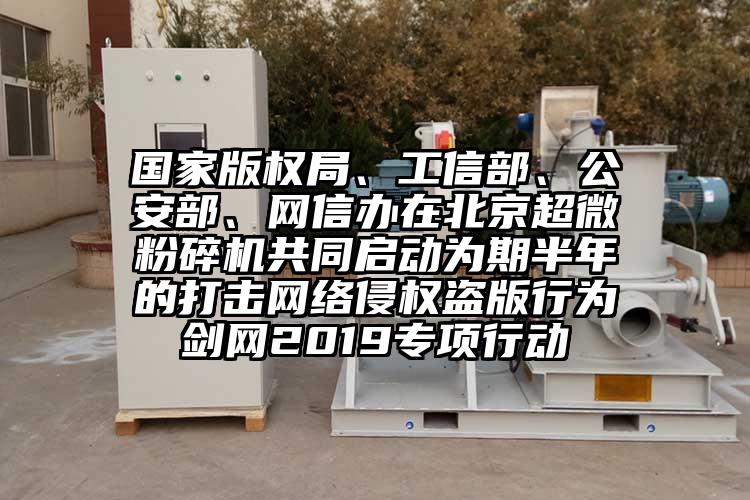 國(guó)家版權(quán)局、工信部、公安部、網(wǎng)信辦在北京超微粉碎機(jī)共同啟動(dòng)為期半年的打擊網(wǎng)絡(luò)侵權(quán)盜版行為劍網(wǎng)2019專項(xiàng)行動(dòng)