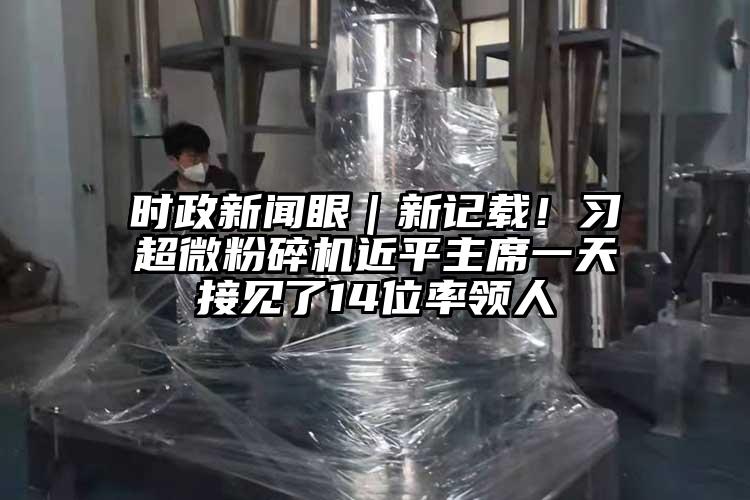 時(shí)政新聞眼｜新記載！習(xí)超微粉碎機(jī)近平主席一天接見(jiàn)了14位率領(lǐng)人